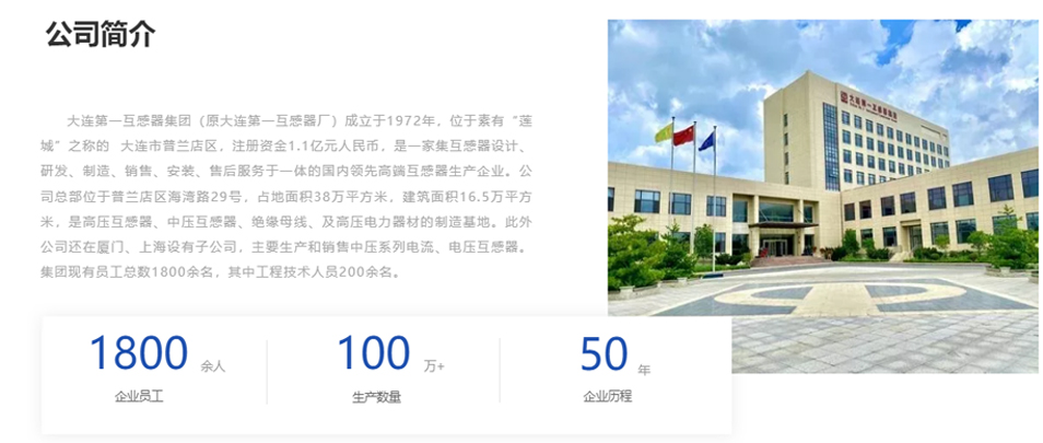 大連第一互感器集團(tuán)（原大連第一互感器廠）成立于1972年，位于素有“蓮城”之稱的  大連市普蘭店區(qū)，注冊資金1.1億元人民幣，是一家集互感器設(shè)計、研發(fā)、制造、銷售、安裝、售后服務(wù)于一體的國內(nèi)領(lǐng)先高端互感器生產(chǎn)企業(yè)。公司總部位于普蘭店區(qū)海灣路29號，占地面積38萬平方米，建筑面積16.5萬平方米，是高壓互感器、中壓互感器、絕緣母線、及高壓電力器材的制造基地。此外公司還在廈門、上海設(shè)有子公司，主要生產(chǎn)和銷售中壓系列電流、電壓互感器。集團(tuán)現(xiàn)有員工總數(shù)1800余名，其中工程技術(shù)人員200余名。